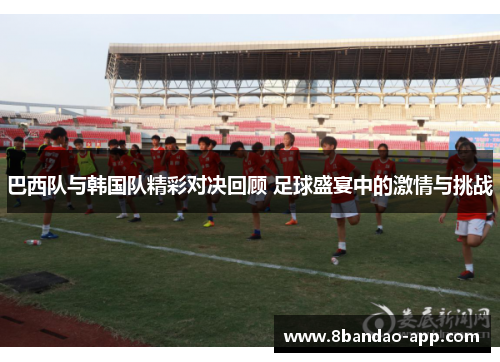 巴西队与韩国队精彩对决回顾 足球盛宴中的激情与挑战