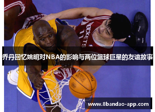 乔丹回忆姚明对NBA的影响与两位篮球巨星的友谊故事