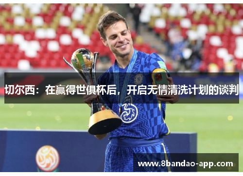 切尔西：在赢得世俱杯后，开启无情清洗计划的谈判